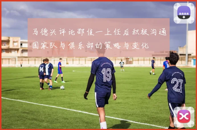 马德兴评论邵佳一上任后积极沟通国家队与俱乐部的策略与变化