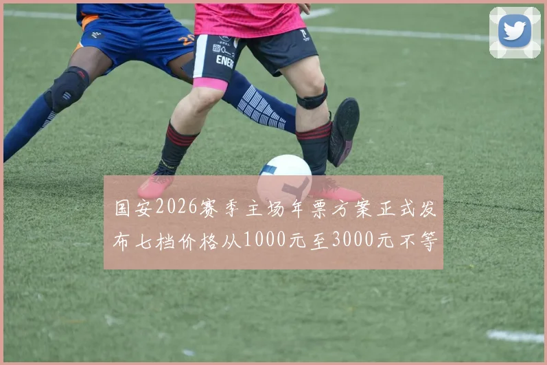 国安2026赛季主场年票方案正式发布七档价格从1000元至3000元不等