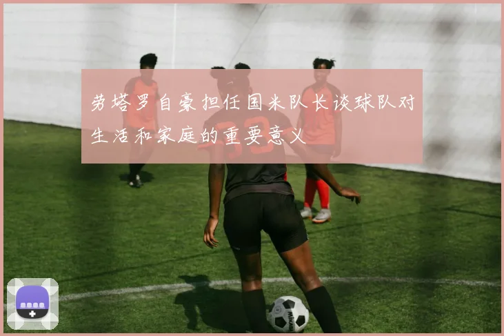 劳塔罗自豪担任国米队长谈球队对生活和家庭的重要意义