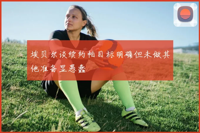 埃贝尔谈续约帕目标明确但未做其他准备显愚蠢