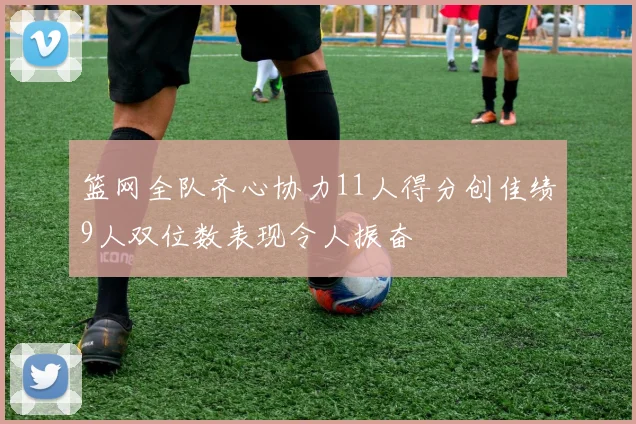 篮网全队齐心协力11人得分创佳绩9人双位数表现令人振奋