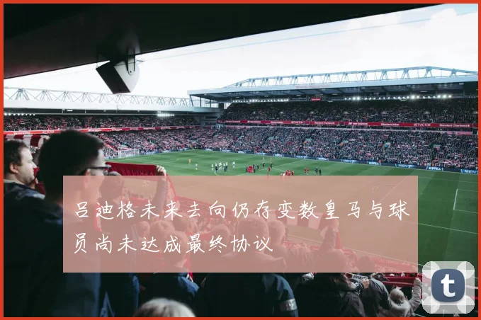 吕迪格未来去向仍存变数皇马与球员尚未达成最终协议