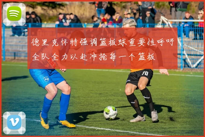 德里克怀特强调篮板球重要性呼吁全队全力以赴冲抢每一个篮板