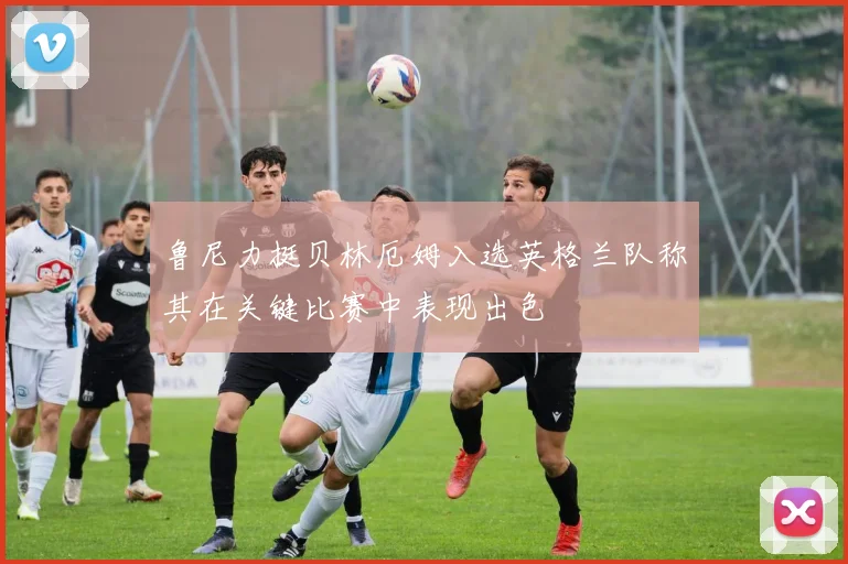 鲁尼力挺贝林厄姆入选英格兰队称其在关键比赛中表现出色