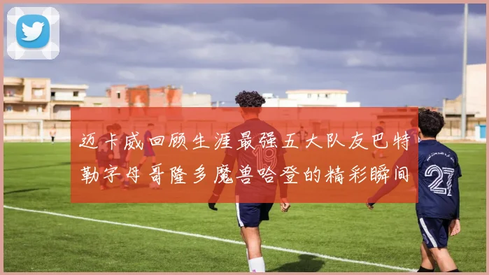 迈卡威回顾生涯最强五大队友巴特勒字母哥隆多魔兽哈登的精彩瞬间