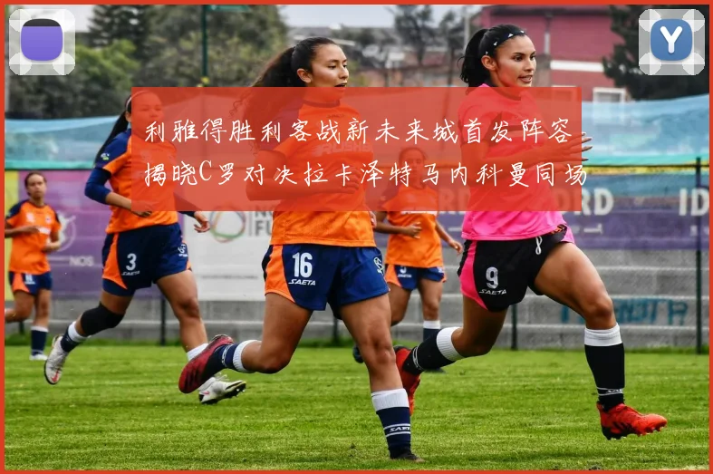 利雅得胜利客战新未来城首发阵容揭晓C罗对决拉卡泽特马内科曼同场竞技