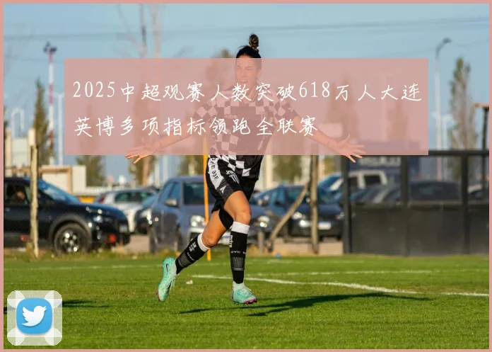 2025中超观赛人数突破618万人大连英博多项指标领跑全联赛