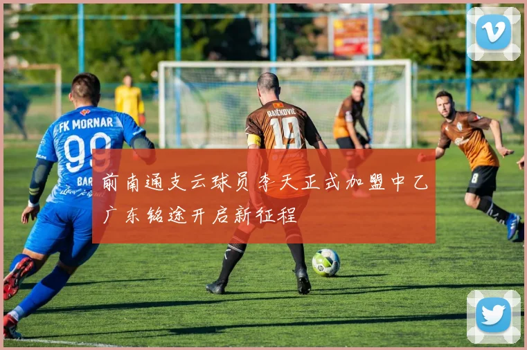 前南通支云球员李天正式加盟中乙广东铭途开启新征程