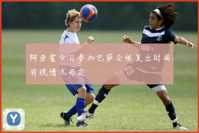 阿劳霍今日参加巴萨合练复出时间将视情况而定