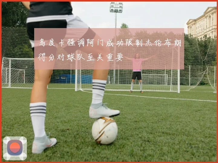 乌度卡强调阿门成功限制杰伦布朗得分对球队至关重要