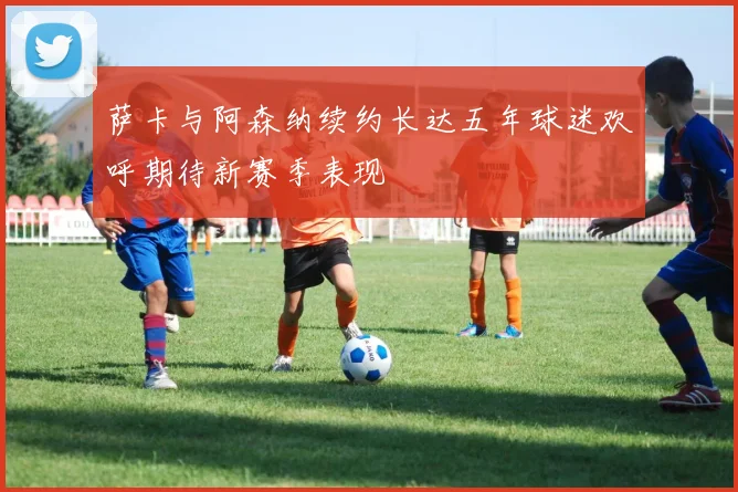 萨卡与阿森纳续约长达五年球迷欢呼期待新赛季表现