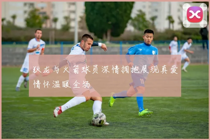 狄龙与火箭球员深情拥抱展现真爱情怀温暖全场